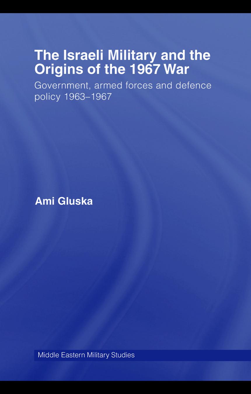 The Israeli Military and the Origins of the 1967 War: Government, Armed Forces and Defence Policy 1963-67 by Ami Gluska