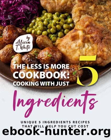 The Less is More Cookbook: Cooking with Just 5 Ingredients: Unique 5 Ingredients Recipes That Will Help You Cut Cost by T. White Alicia