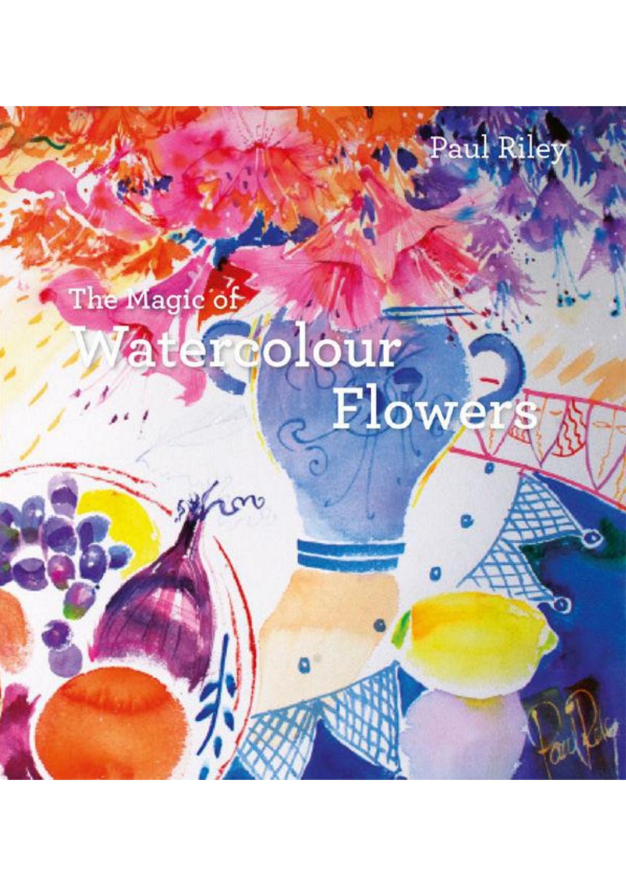 The Magic of Watercolour Flowers: Step by step techniques and inspiration by Paul Riley