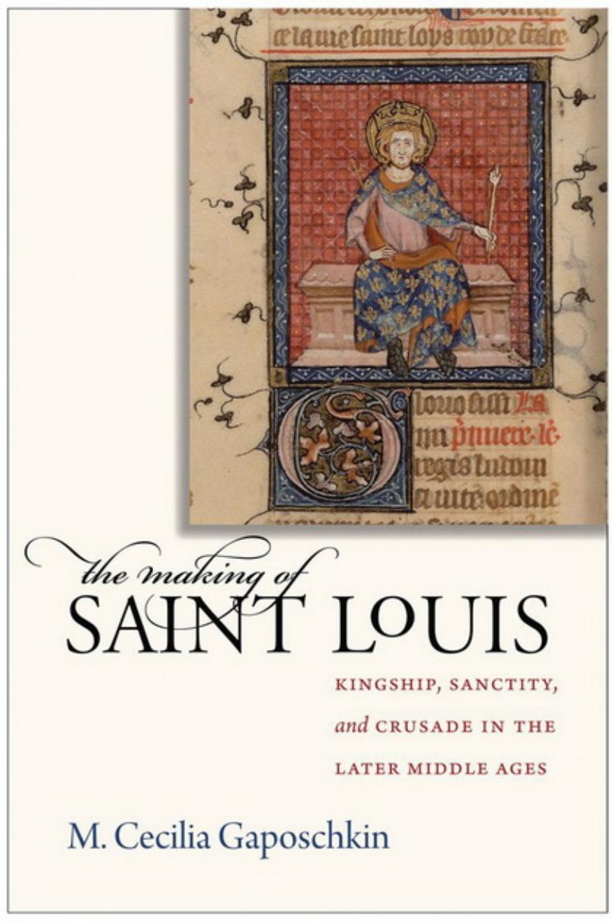 The Making of Saint Louis: Kingship, Sanctity, and Crusade in the Later Middle Ages by Marianne Cecilia Gaposchkin