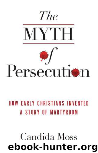 The Myth of Persecution: How Early Christians Invented a Story of Martyrdom by Moss Candida