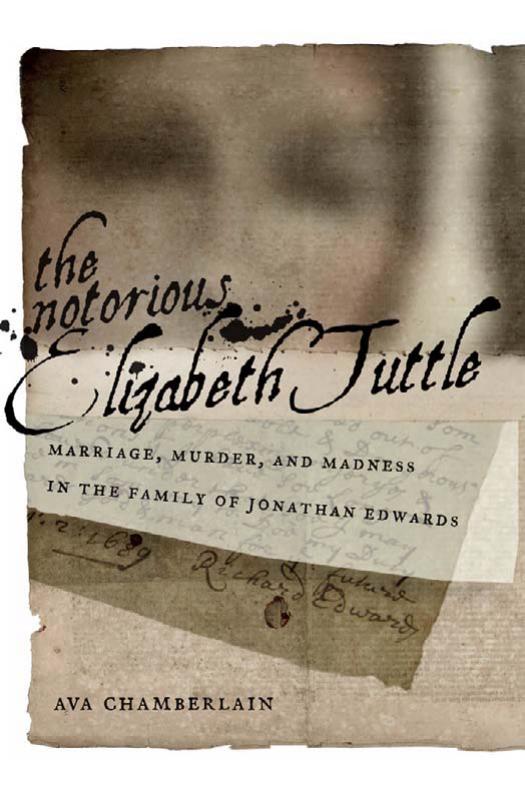 The Notorious Elizabeth Tuttle: Marriage, Murder, and Madness in the Family of Jonathan Edwards by Ava Chamberlain