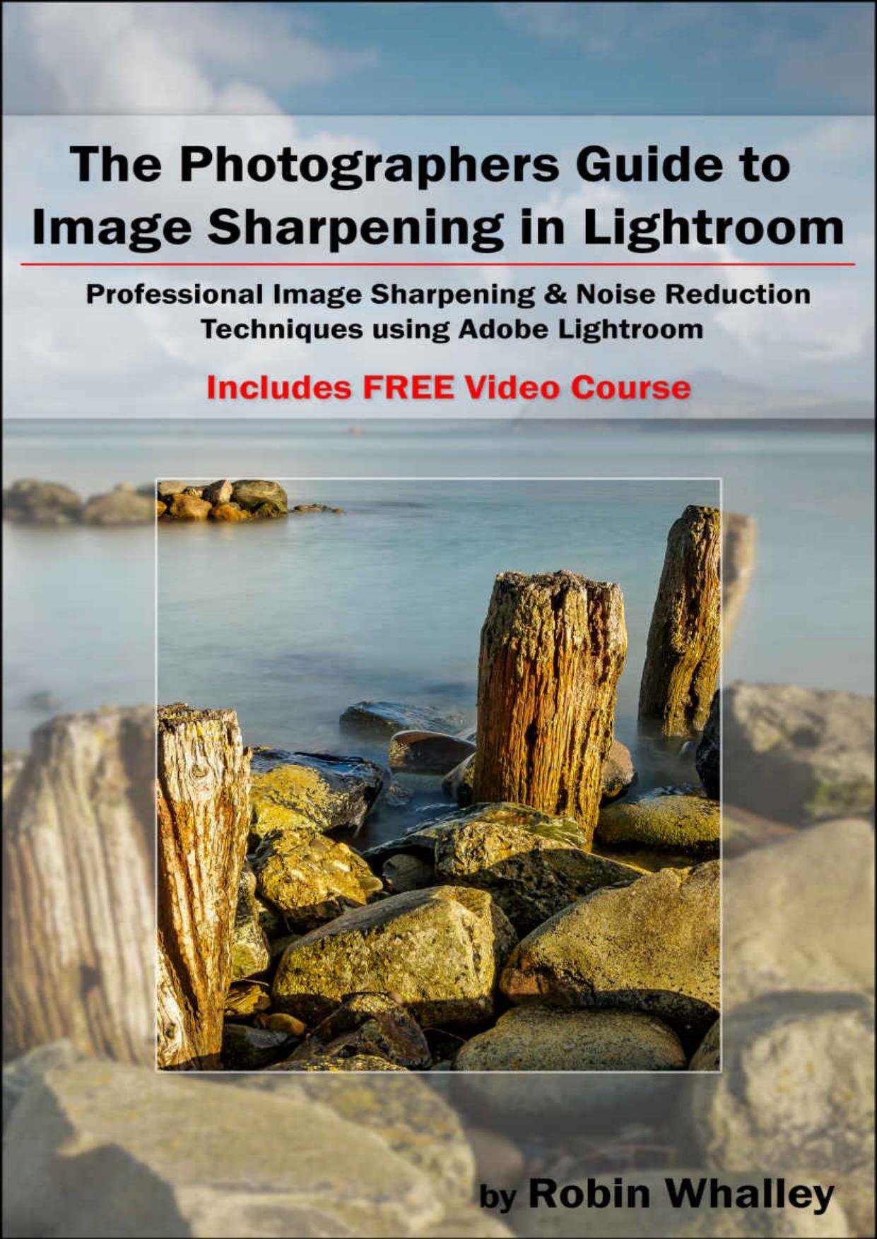 The Photographers Guide to Image Sharpening in Lightroom. Professional Image Sharpening & Noise Reduction Techniques using Adobe Lightroom by Robin Whalley