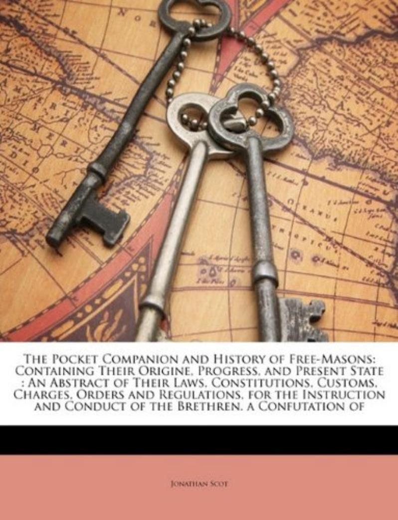 The Pocket Companion and History of Free-Masons: Containing Their Origine, Progress, and Present State : An Abstract of Their Laws, Constitutions, ... and Conduct of the Brethren. a Confutation of by Jonathan Scot