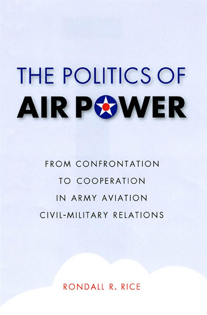The Politics of Air Power: From Confrontation to Cooperation in Army Aviation Civil-Military Relations by Rondall R. Rice