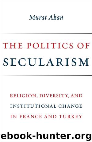 The Politics of Secularism: Religion, Diversity, and Institutional Change in France and Turkey by Murat Akan