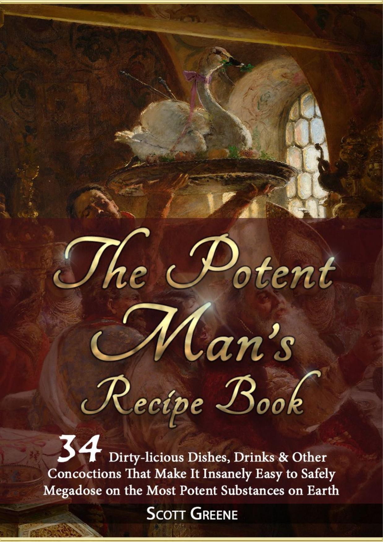 The Potent Manâs Recipe Book. 34 dirty-licious dishes, drinks & other concoctions that make it insanely easy to safely megadose on the most potent substances on Earth by Scott Greene