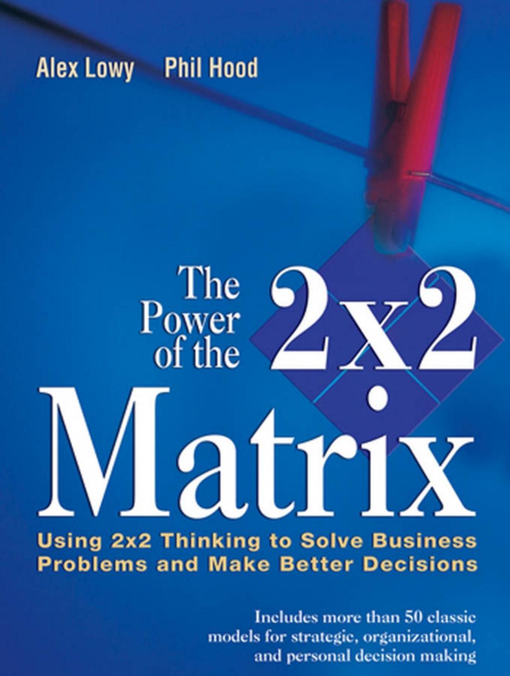 The Power of the 2 x 2 Matrix: Using 2x2 Thinking to Solve Business Problems and Make Better Decisions by Alex Lowy Phil Hood