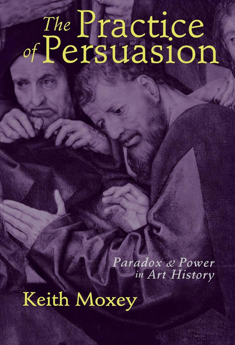The Practice of Persuasion: Paradox and Power in Art History by Keith Moxey