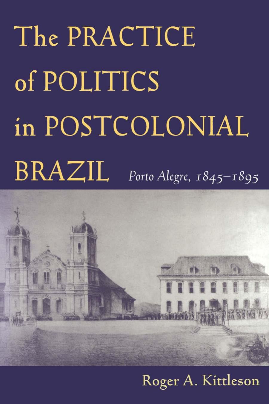 The Practice of Politics in Postcolonial Brazil : Porto Alegre, 1845-1895 by Roger A. Kittleson