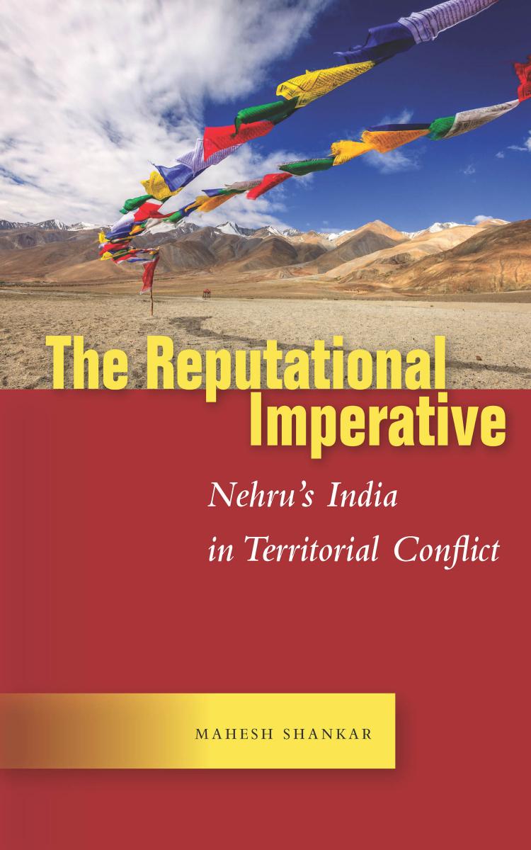 The Reputational Imperative: Nehru’s India in Territorial Conflict by Mahesh Shankar
