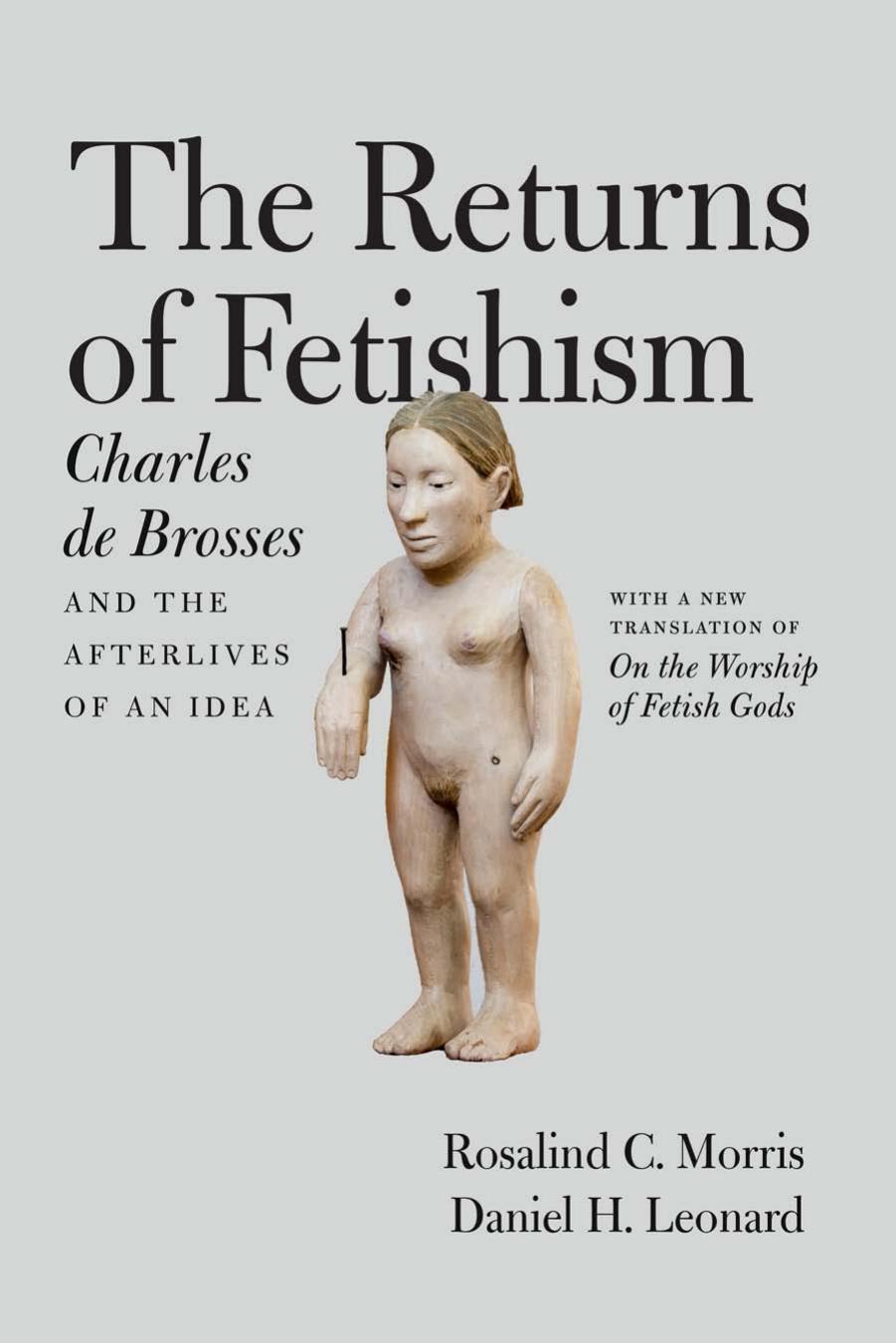 The Returns of Fetishism: Charles de Brosses and the Afterlives of an Idea by Rosalind C. Morris Daniel H. Leonard Charles de Brosses