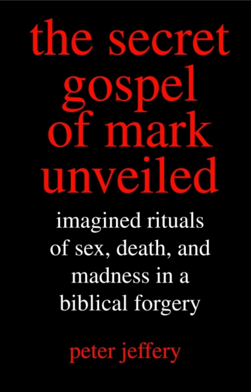 The Secret Gospel of Mark Unveiled: Imagined Rituals of Sex, Death, and Madness in a Biblical Forgery by Peter Jeffery