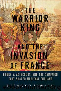 The Warrior King and the Invasion of France: Henry V, Agincourt, and the Campaign That Shaped Medieval England by Desmond Seward