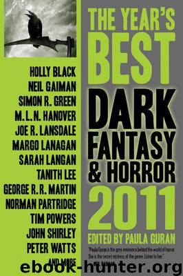 The Year's Best Dark Fantasy and Horror by Norman Partridge; John Shirley; Caitlin R. Kiernan; Steve Duffy; Maureen McHugh; Laird Barron; Margo Lanagan; Peter Atkins; Joe R. Lansdale; M.L.N. Hanover; Sarah Langan; Tanith Lee; Stephen Graham Jones; Jay Lake; Angela Slatter; Neil Gaiman; Simon R. Green; Gene Wolfe; M.K. Hobson; Steve Berman; Ekaterina Sedia; Michael Skeet; Lynda E. Rucker; Peter Watts; Sarah Totton; S.D. Tullis; Holly Black; Mike Aronovitz; Genevieve Valentine; Tim Powers; George R.R. Martin