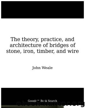 The theory, practice, and architecture of bridges of stone, iron, timber, and wire by John Weale