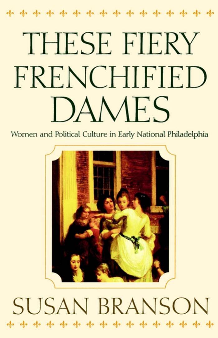 These Fiery Frenchified Dames: Women and Political Culture in Early National Philadelphia by By Susan Branson