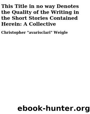 This Title in no way Denotes the Quality of the Writing in the Short Stories Contained Herein: A Collective by Christopher "avarisclari" Weigle