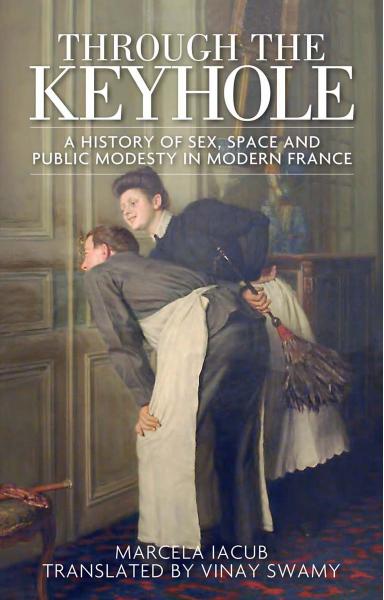 Through the Keyhole : A History of Sex, Space and Public Modesty in Modern France by Marcela Iacub and Vinay Swamy