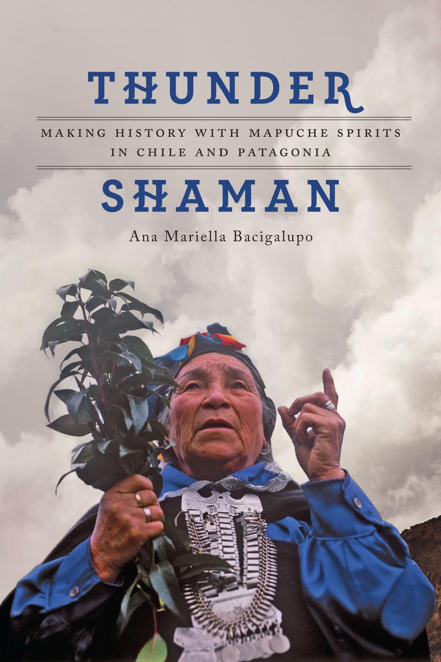 Thunder Shaman: Making History with Mapuche Spirits in Chile and Patagonia by Ana Mariella Bacigalupo