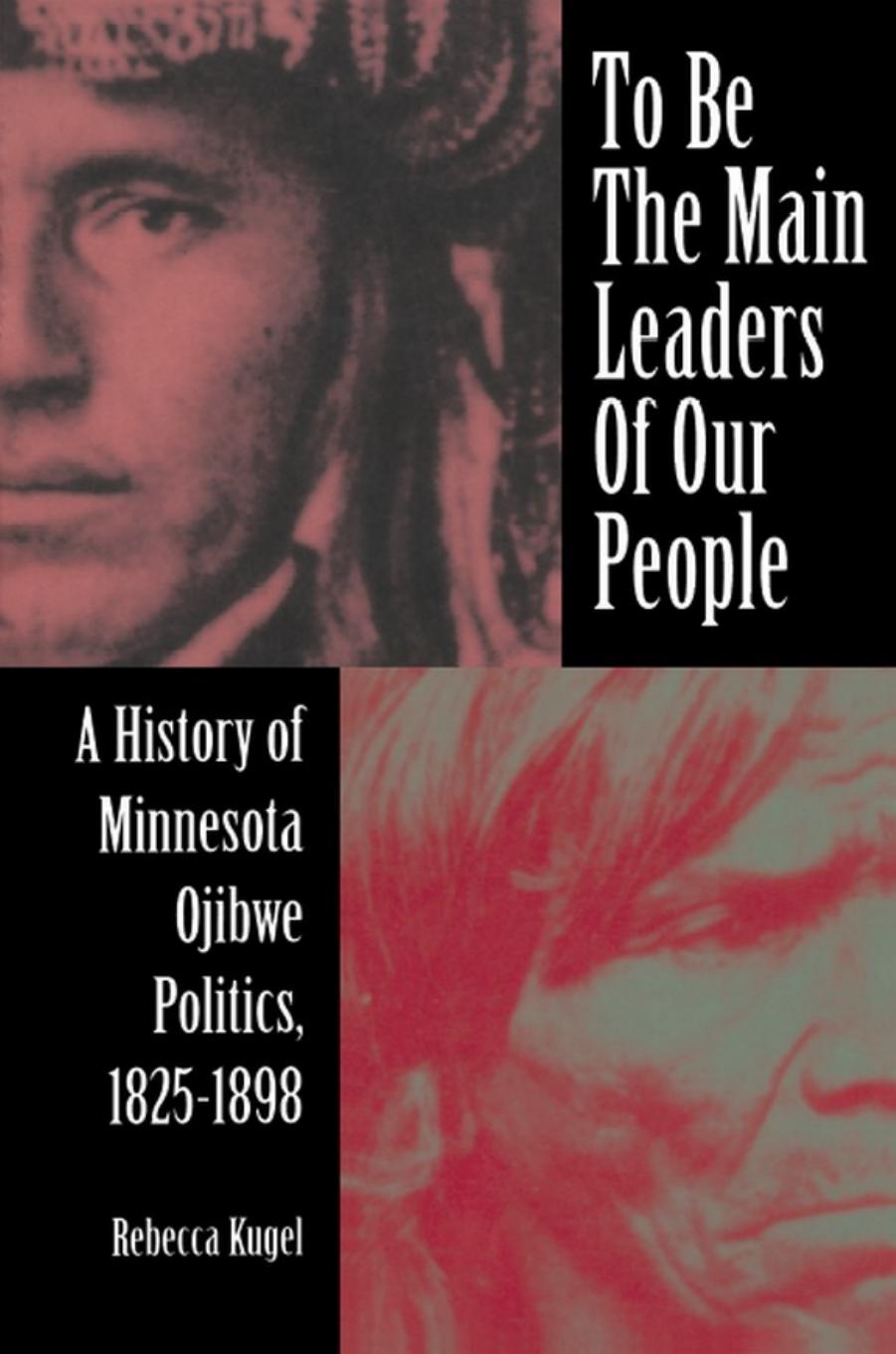 To Be the Main Leaders of Our People: A History of Minnesota Ojibwe Politics, 1825-1898 by Rebecca Kugel