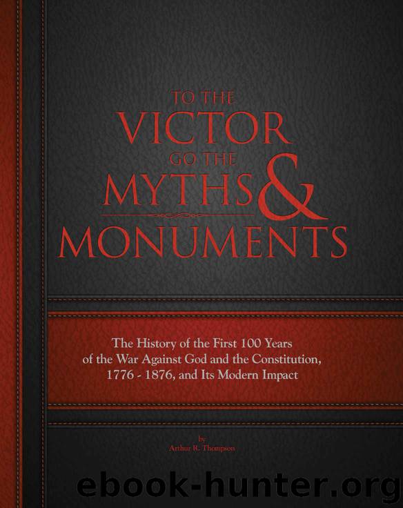 To The Victor Go The Myths & Monuments: The History of the First 100 Years of the War Against God and the Constitution, 1776 - 1876, and Its Modern Impact by Arthur R. Thompson