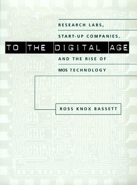 To the Digital Age: Research Labs, Start-up Companies, and the Rise of MOS Technology by Ross Knox Bassett