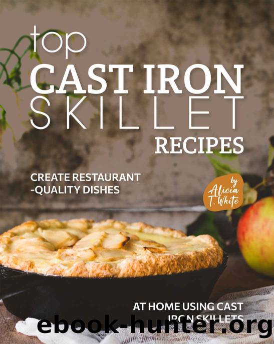 Top Cast Iron Skillet Recipes: Create Restaurant-Quality Dishes at Home Using Cast Iron Skillets by T. White Alicia