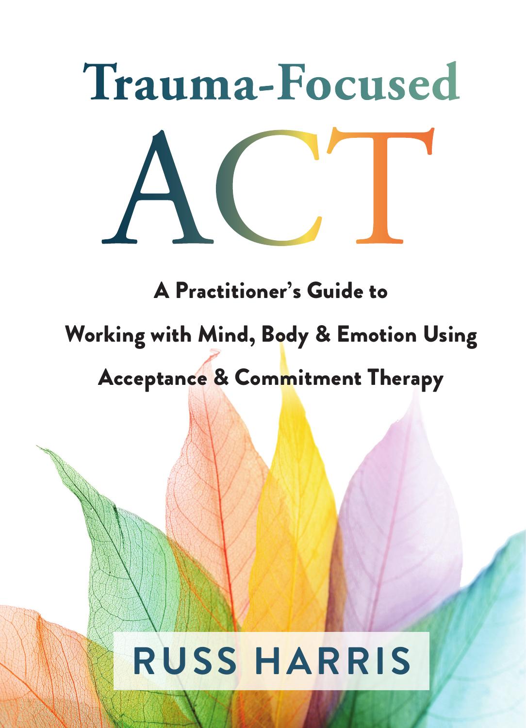 Trauma-Focused ACT: A Practitionerâs Guide to Working with Mind, Body, and Emotion Using Acceptance and Commitment Therapy by Dr. Russ Harris