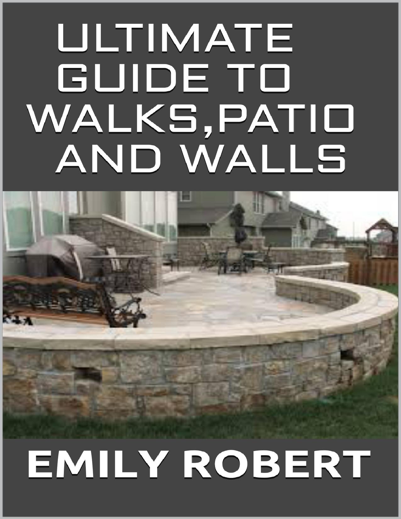 ULTIMATE GUIDE TO WALKS,PATIO AND WALLS: A Perfect Guide To Build with Brick, Stone, Pavers, Concrete, Tile and More by ROBERT EMILY