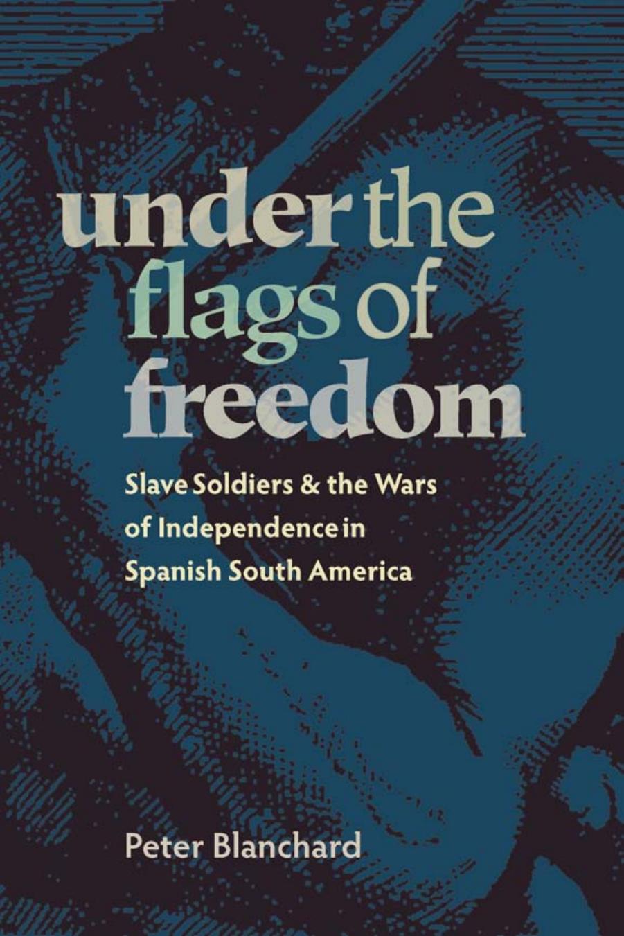 Under the Flags of Freedom : Slave Soldiers and the Wars of Independence in Spanish South America by Peter Blanchard
