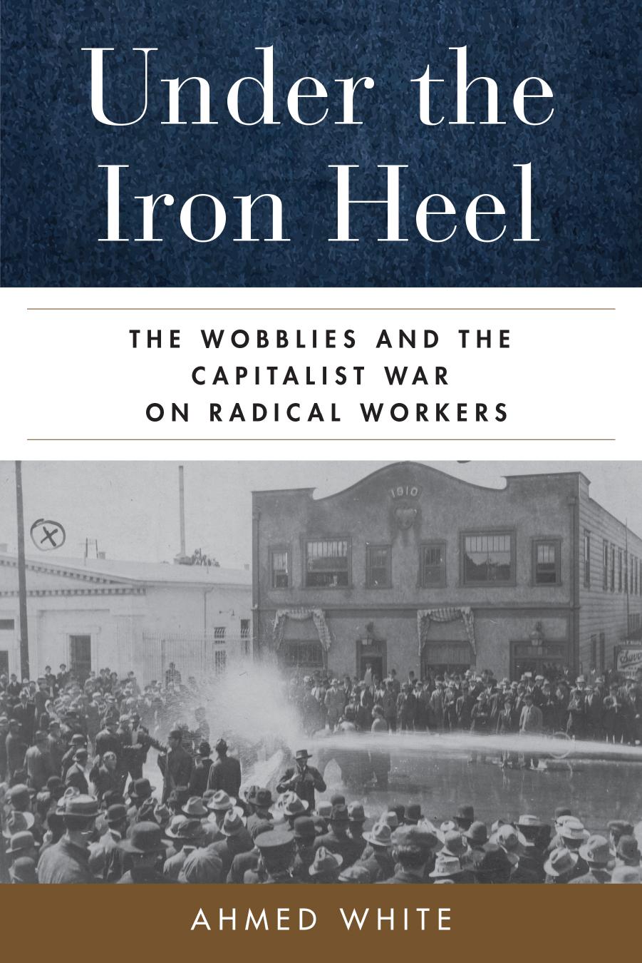 Under the Iron Heel: The Wobblies and the Capitalist War on Radical Workers by Ahmed White