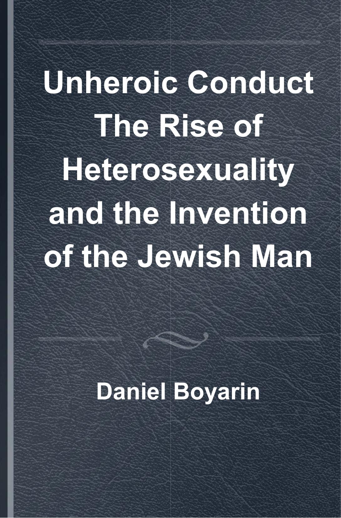 Unheroic Conduct: The Rise of Heterosexuality and the Invention of the Jewish Man by Daniel Boyarin