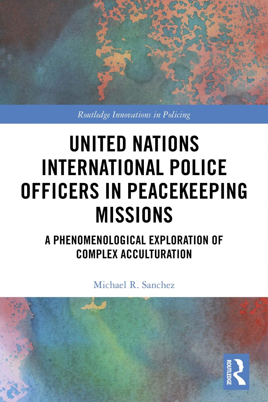 United Nations International Police Officers in Peacekeeping Missions: A Phenomenological Exploration of Complex Acculturation by Michael R. Sanchez