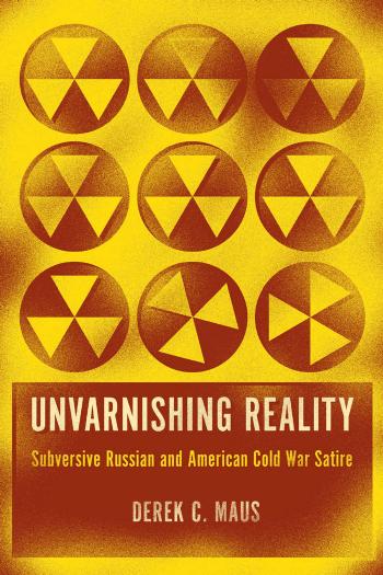 Unvarnishing Reality: Subversive Russian and American Cold War Satire by Derek C. Maus