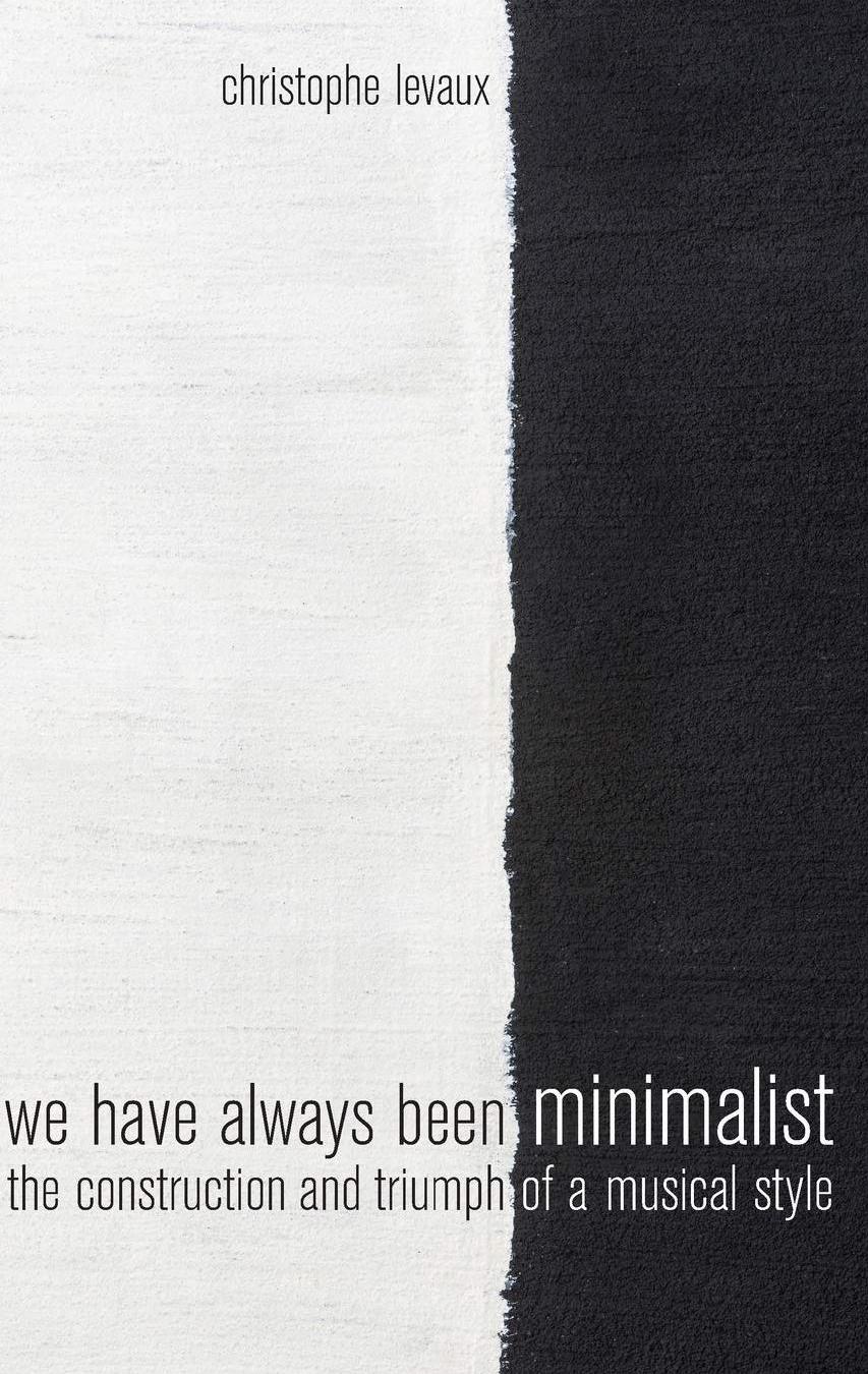We Have Always Been Minimalist: The Construction and Triumph of a Musical Style by Christophe Levaux
