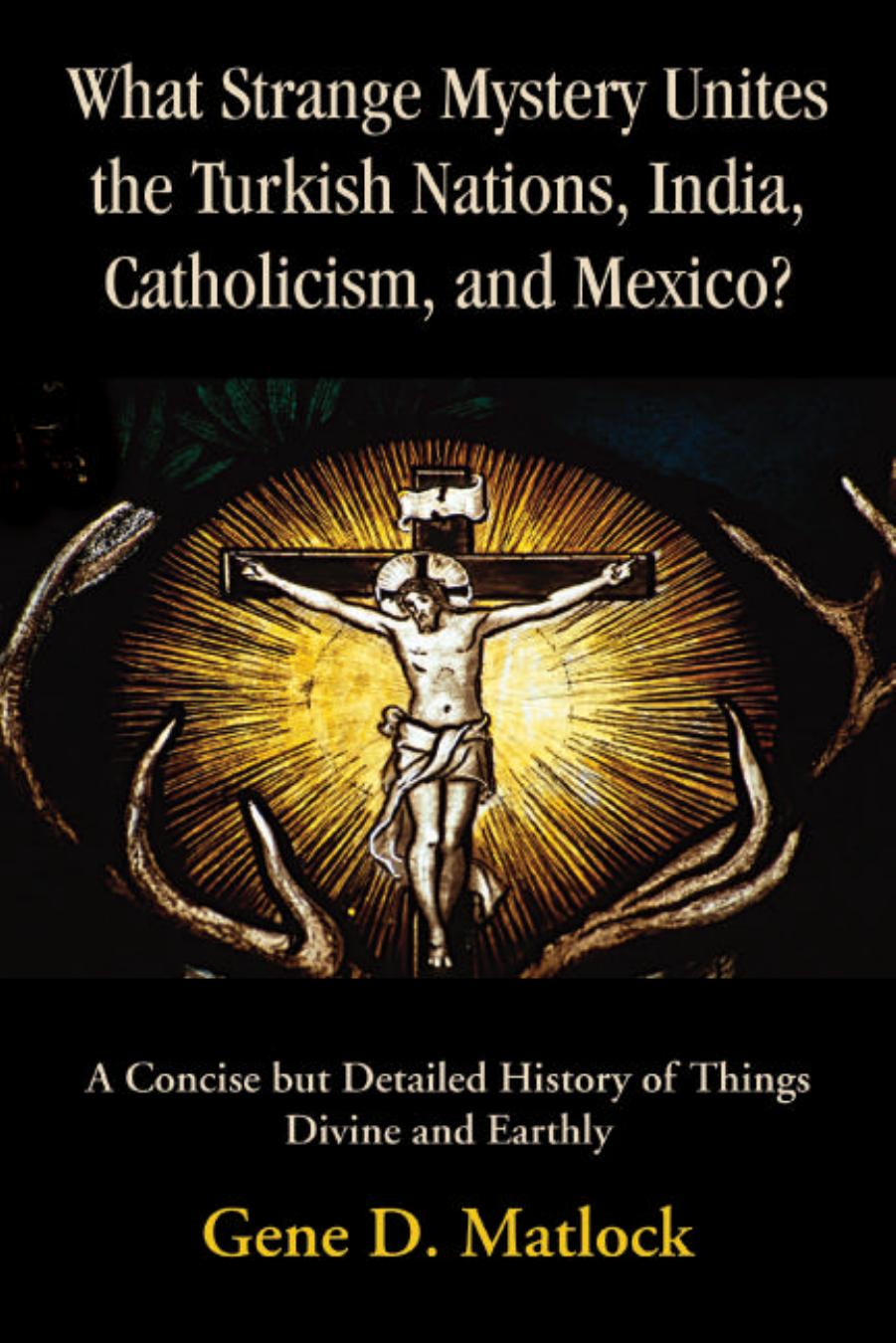 What Strange Mystery Unites the Turkish Nations, India, Catholicism, and Mexico?: A Concise but Detailed History of Things Divine and Earthly by Gene D. Matlock