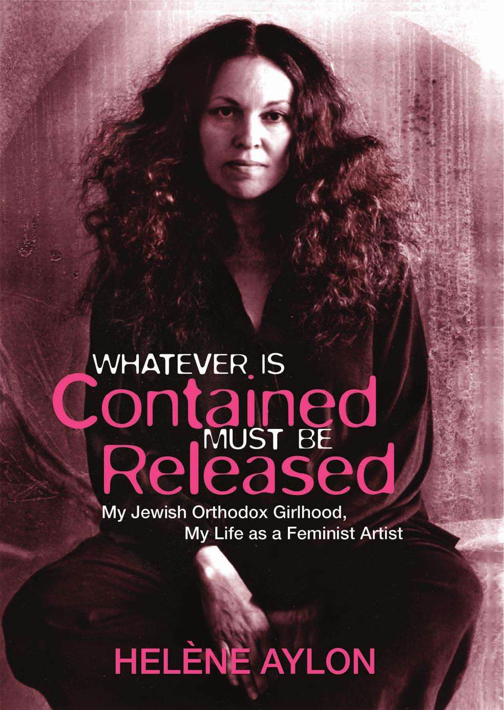 Whatever Is Contained Must Be Released: My Jewish Orthodox Girlhood, My Life as a Feminist Artist by Helène Aylon