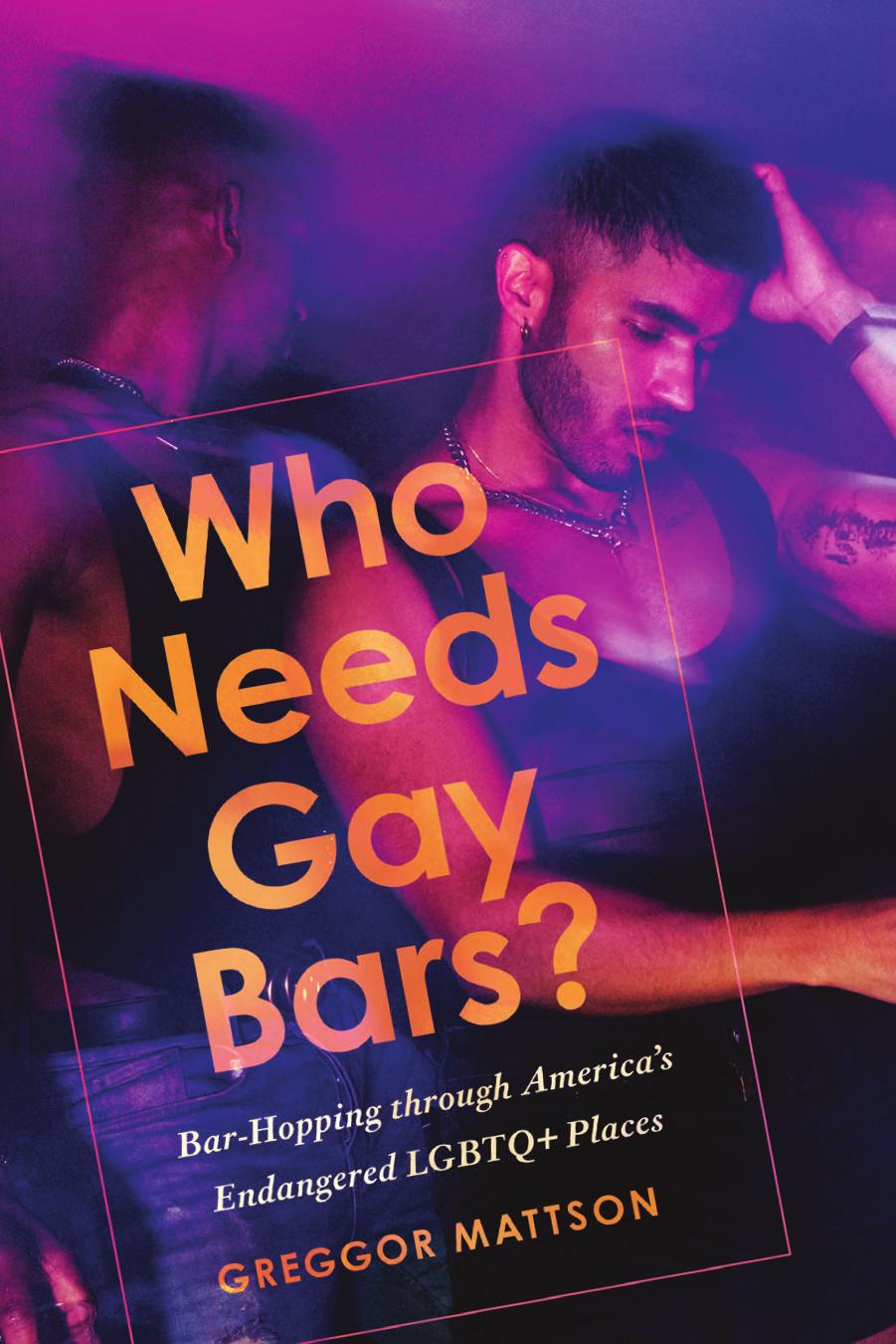 Who Needs Gay Bars?: Bar-Hopping through America's Endangered LGBTQ+ Places by Greggor Mattson