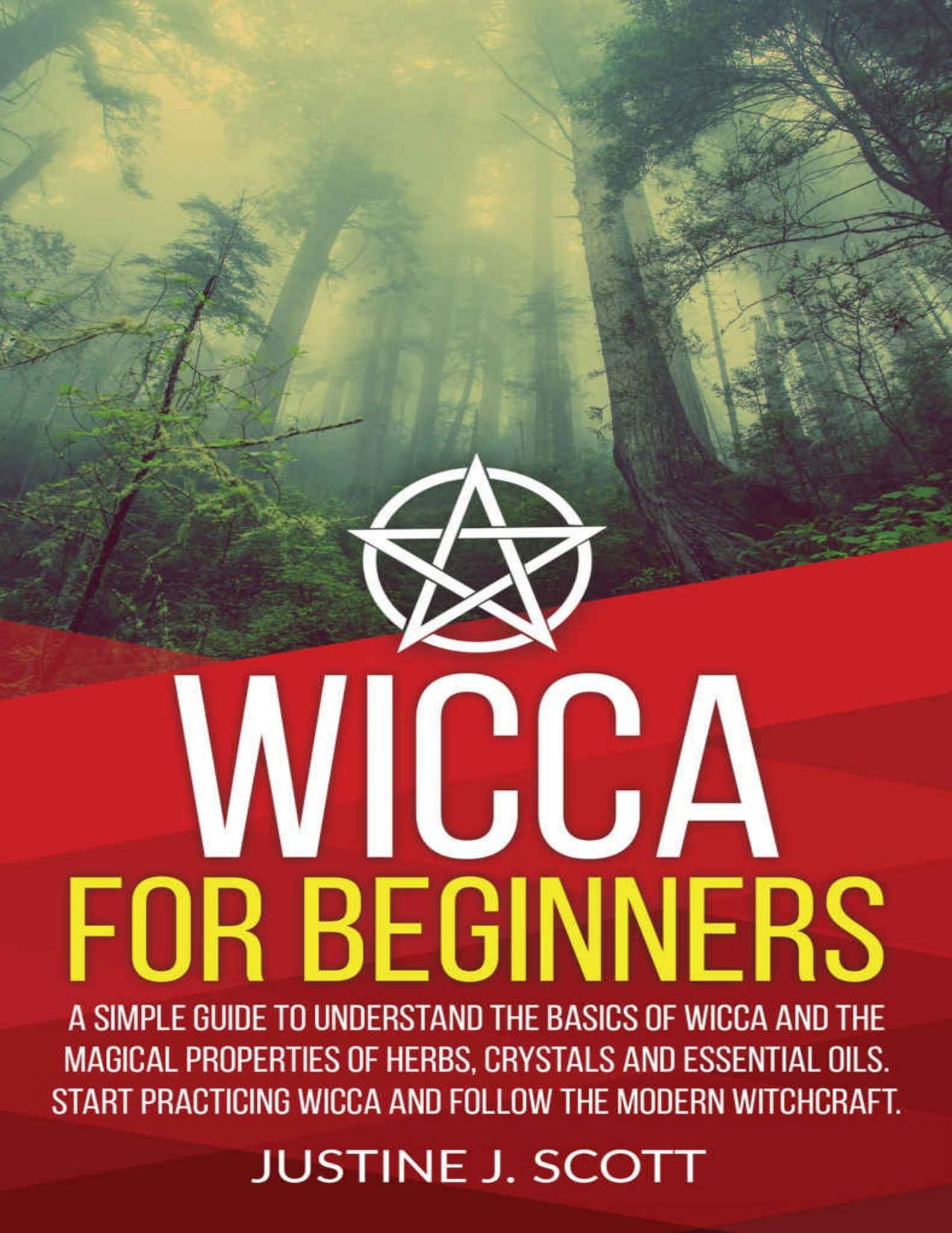 Wicca For Beginners A Simple Guide to Understanding the Basics of Wicca and the Magical Properties of Herbs, Crystals and Essential Oils. Start Practicing Wicca and Follow the Modern Witchcraft by Justine J. Scott