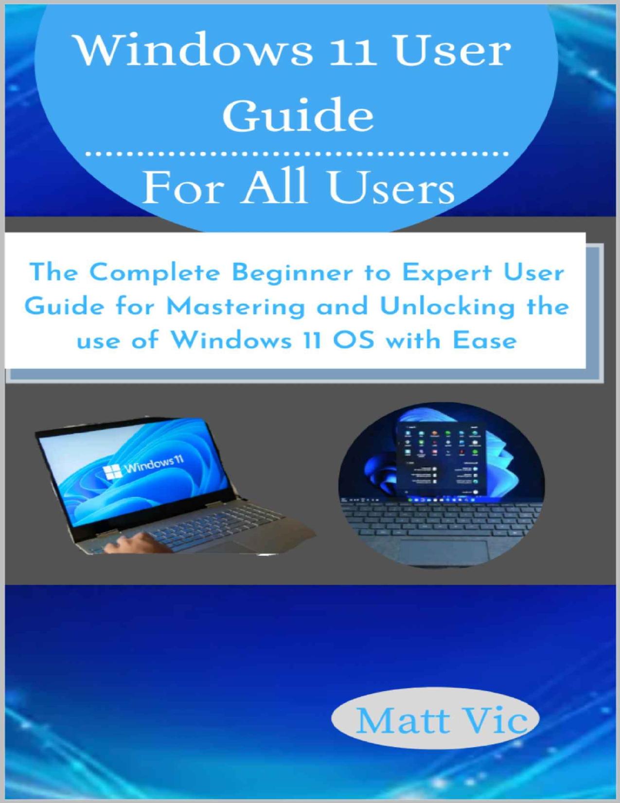Windows 11 User Guide for All Users: The Complete Beginner to Expert User Guide for Mastering and Unlocking the use of Windows 11 OS with Ease by Matt Vic