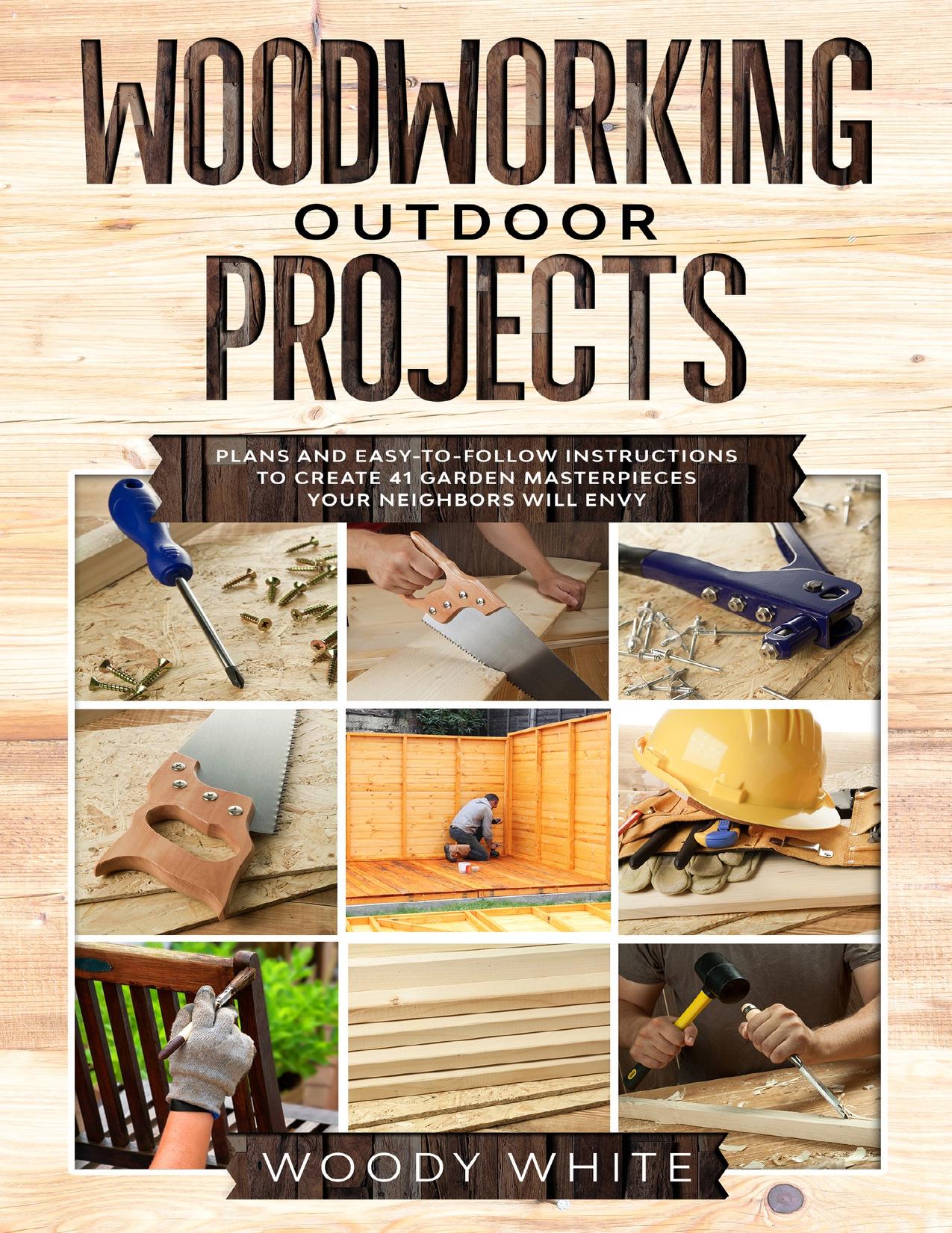Woodworking Outdoor Projects: Plans and Easy-to-Follow Instructions to Create 41 Wooden Masterpieces for Your Garden Your Neighbors Will Envy by White Woody