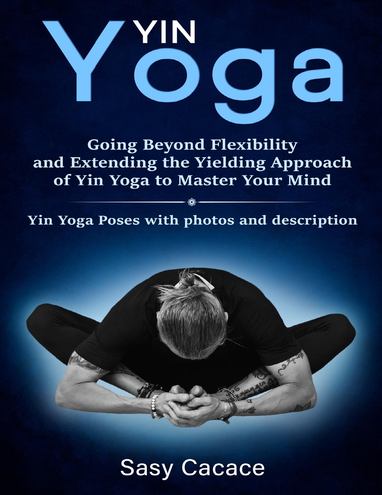 Yin Yoga Going Beyond Flexibility and Extending the Yielding Approach of Yin Yoga to Master Your Min by Sasy Cacace ()