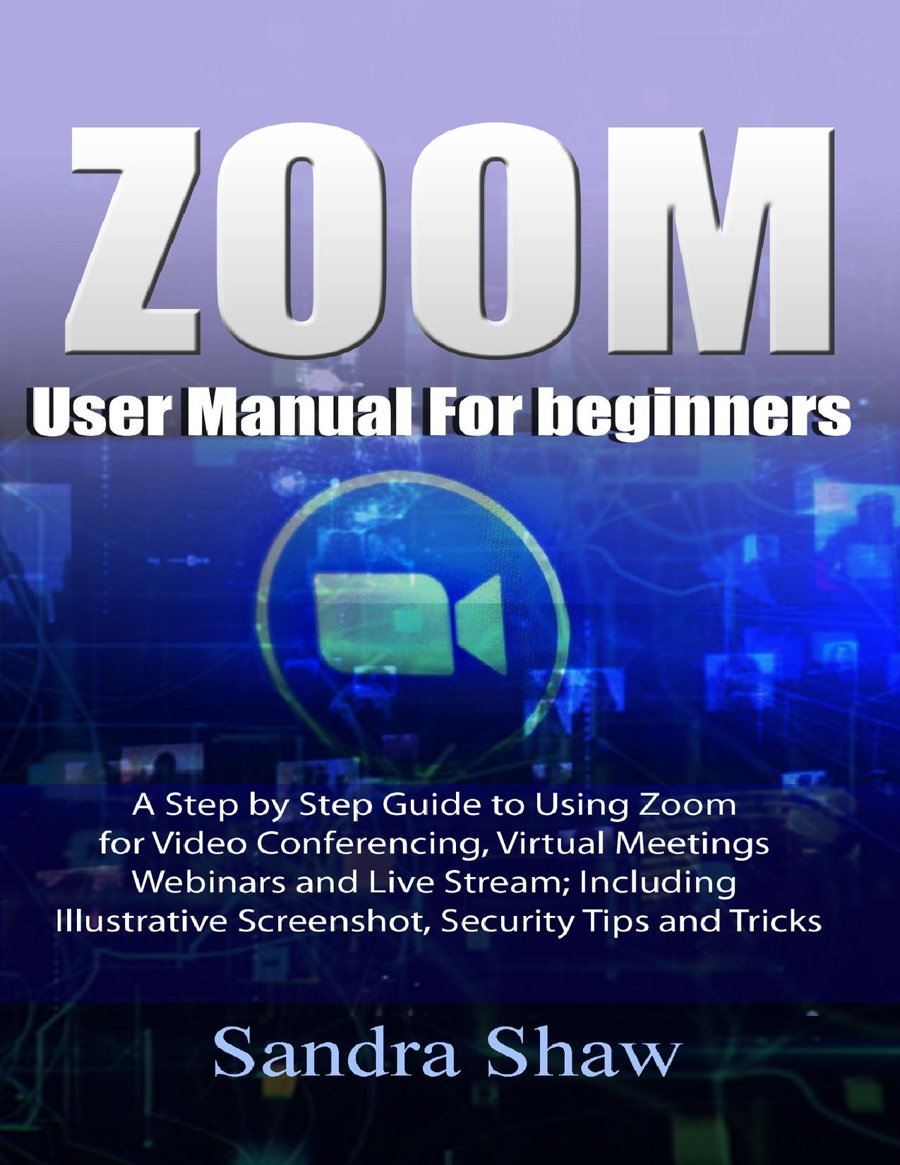Zoom User manual for beginners: A Step by Step Guide to Using Zoom for Video Conferencing, Virtual Meetings, Webinars and Live Stream; Including Illustrative Screenshot, Security Tips and Tricks by Shaw Sandra