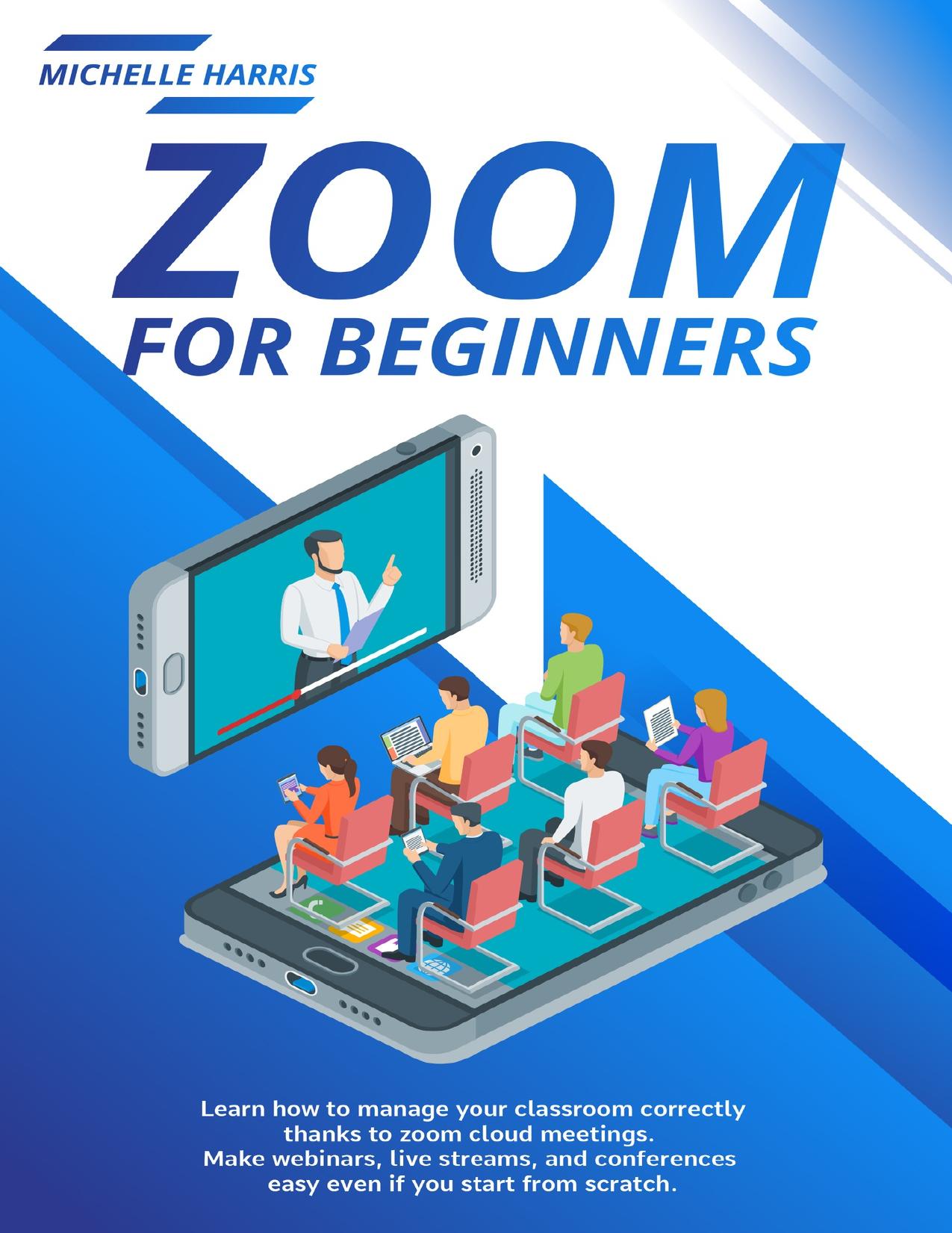 Zoom for Beginners: Learn how to manage your classroom correctly, thanks to zoom cloud meetings. Make webinars, live streams, and conferences easy even if you start from scratch by Harris Michelle